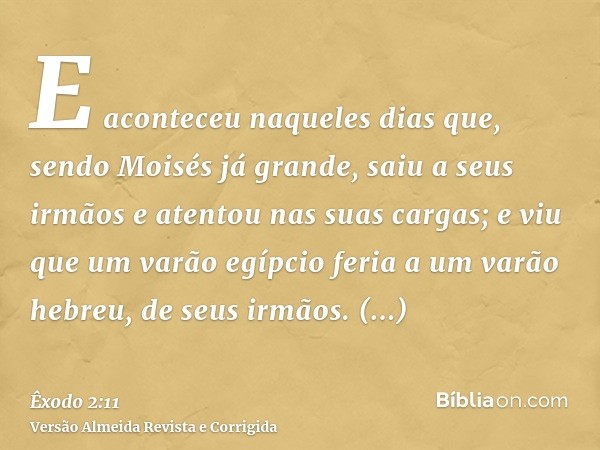 E aconteceu naqueles dias que, sendo Moisés já grande, saiu a seus irmãos e atentou nas suas cargas; e viu que um varão egípcio feria a um varão hebreu, de seus