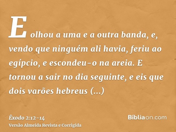 E olhou a uma e a outra banda, e, vendo que ninguém ali havia, feriu ao egípcio, e escondeu-o na areia.E tornou a sair no dia seguinte, e eis que dois varões he