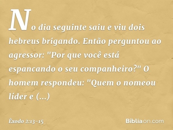 No dia seguinte saiu e viu dois hebreus brigando. Então perguntou ao agressor: "Por que você está espancando o seu companheiro?" O homem respondeu: "Quem o nome