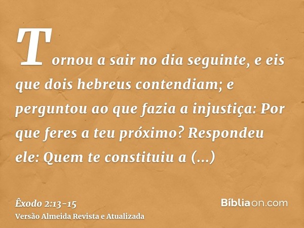 Tornou a sair no dia seguinte, e eis que dois hebreus contendiam; e perguntou ao que fazia a injustiça: Por que feres a teu próximo?Respondeu ele: Quem te const