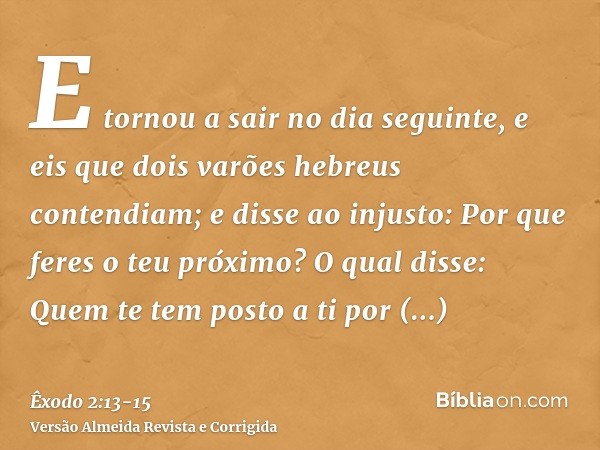 E tornou a sair no dia seguinte, e eis que dois varões hebreus contendiam; e disse ao injusto: Por que feres o teu próximo?O qual disse: Quem te tem posto a ti 