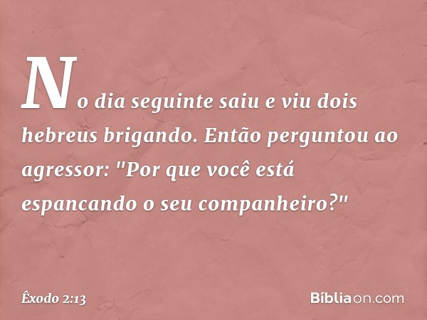 No dia seguinte saiu e viu dois hebreus brigando. Então perguntou ao agressor: "Por que você está espancando o seu companheiro?" -- Êxodo 2:13