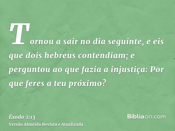 Tornou a sair no dia seguinte, e eis que dois hebreus contendiam; e perguntou ao que fazia a injustiça: Por que feres a teu próximo?