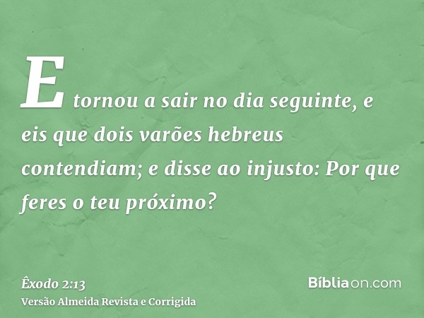 E tornou a sair no dia seguinte, e eis que dois varões hebreus contendiam; e disse ao injusto: Por que feres o teu próximo?