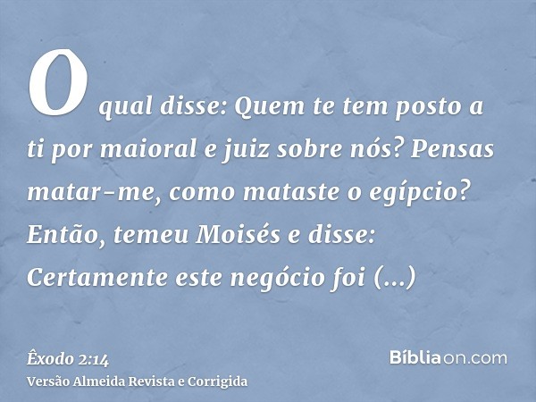 O qual disse: Quem te tem posto a ti por maioral e juiz sobre nós? Pensas matar-me, como mataste o egípcio? Então, temeu Moisés e disse: Certamente este negócio