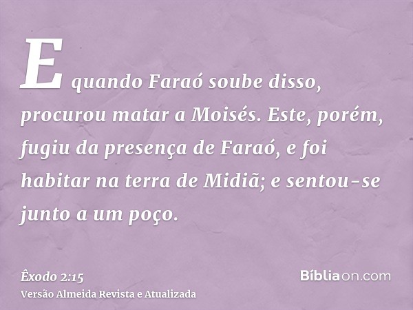 E quando Faraó soube disso, procurou matar a Moisés. Este, porém, fugiu da presença de Faraó, e foi habitar na terra de Midiã; e sentou-se junto a um poço.