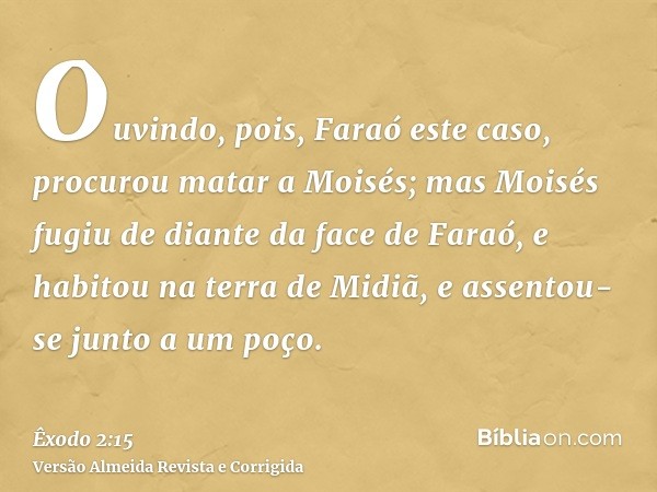 Ouvindo, pois, Faraó este caso, procurou matar a Moisés; mas Moisés fugiu de diante da face de Faraó, e habitou na terra de Midiã, e assentou-se junto a um poço