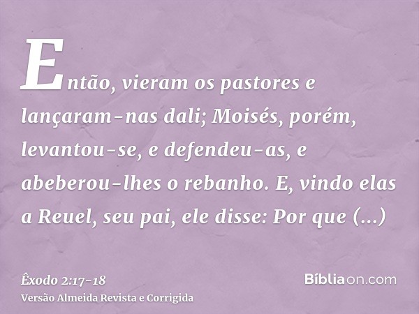 Então, vieram os pastores e lançaram-nas dali; Moisés, porém, levantou-se, e defendeu-as, e abeberou-lhes o rebanho.E, vindo elas a Reuel, seu pai, ele disse: P