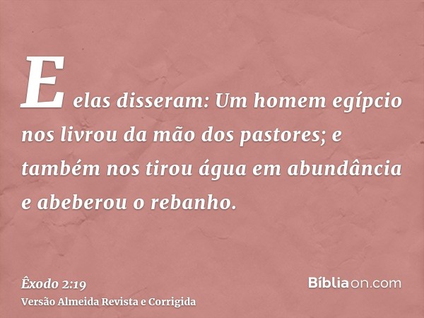 E elas disseram: Um homem egípcio nos livrou da mão dos pastores; e também nos tirou água em abundância e abeberou o rebanho.