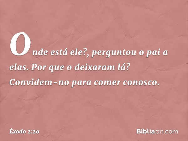 "Onde está ele?", perguntou o pai a elas. "Por que o deixaram lá? Convidem-no para comer conosco." -- Êxodo 2:20