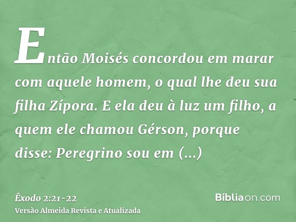 Então Moisés concordou em marar com aquele homem, o qual lhe deu sua filha Zípora.E ela deu à luz um filho, a quem ele chamou Gérson, porque disse: Peregrino so