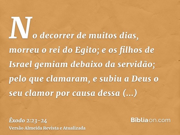 No decorrer de muitos dias, morreu o rei do Egito; e os filhos de Israel gemiam debaixo da servidão; pelo que clamaram, e subiu a Deus o seu clamor por causa de