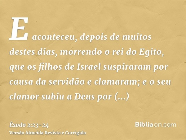 E aconteceu, depois de muitos destes dias, morrendo o rei do Egito, que os filhos de Israel suspiraram por causa da servidão e clamaram; e o seu clamor subiu a 