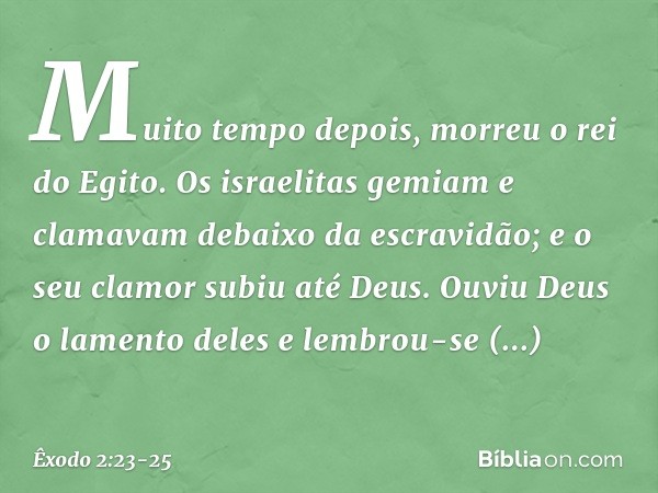 Muito tempo depois, morreu o rei do Egito. Os israelitas gemiam e clamavam debaixo da escravidão; e o seu clamor subiu até Deus. Ouviu Deus o lamento deles e le