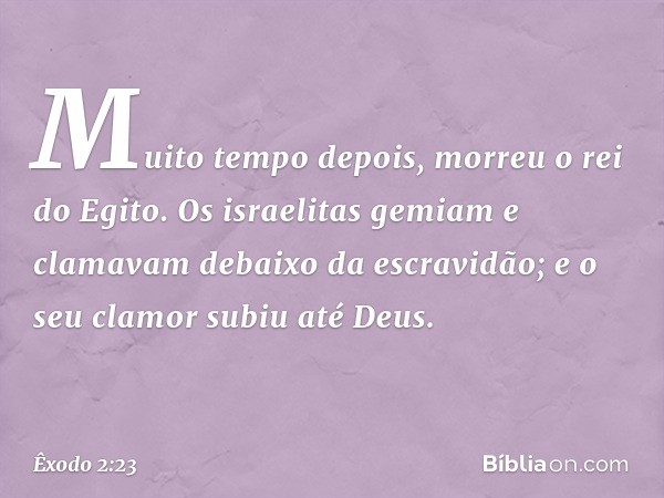 Muito tempo depois, morreu o rei do Egito. Os israelitas gemiam e clamavam debaixo da escravidão; e o seu clamor subiu até Deus. -- Êxodo 2:23