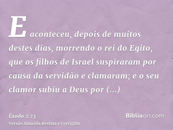 E aconteceu, depois de muitos destes dias, morrendo o rei do Egito, que os filhos de Israel suspiraram por causa da servidão e clamaram; e o seu clamor subiu a 