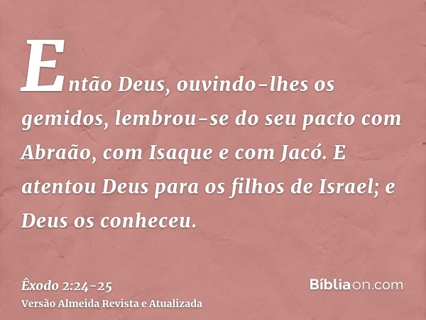 Então Deus, ouvindo-lhes os gemidos, lembrou-se do seu pacto com Abraão, com Isaque e com Jacó.E atentou Deus para os filhos de Israel; e Deus os conheceu.