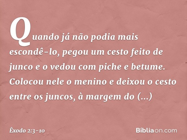 Quando já não podia mais escondê-lo, pegou um cesto feito de junco e o vedou com piche e betume. Colocou nele o menino e deixou o cesto entre os juncos, à marg