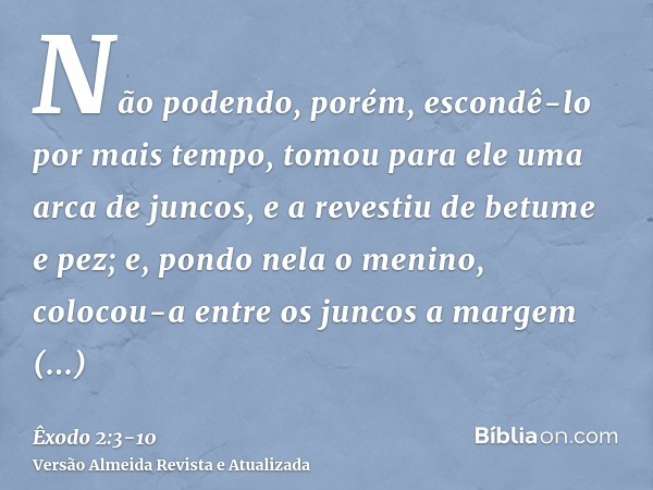 Não podendo, porém, escondê-lo por mais tempo, tomou para ele uma arca de juncos, e a revestiu de betume e pez; e, pondo nela o menino, colocou-a entre os junco