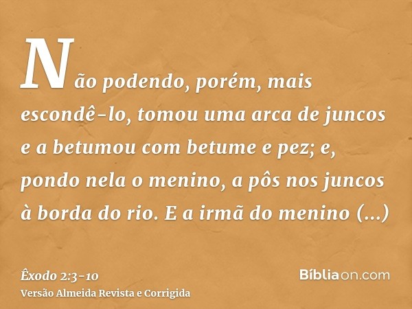 Não podendo, porém, mais escondê-lo, tomou uma arca de juncos e a betumou com betume e pez; e, pondo nela o menino, a pôs nos juncos à borda do rio.E a irmã do 