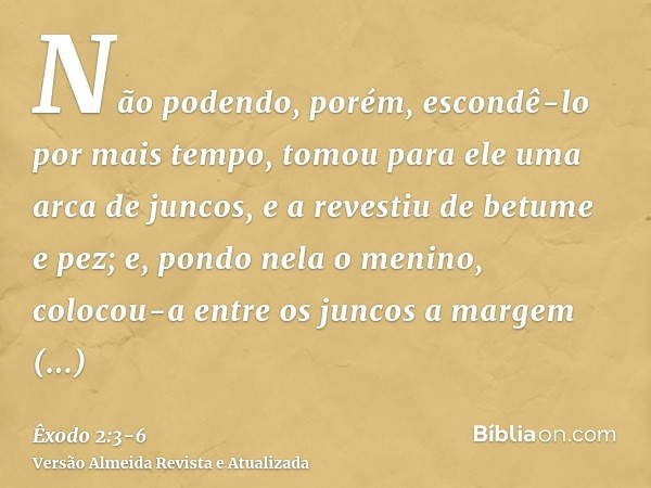 Não podendo, porém, escondê-lo por mais tempo, tomou para ele uma arca de juncos, e a revestiu de betume e pez; e, pondo nela o menino, colocou-a entre os junco