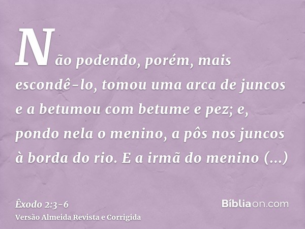 Não podendo, porém, mais escondê-lo, tomou uma arca de juncos e a betumou com betume e pez; e, pondo nela o menino, a pôs nos juncos à borda do rio.E a irmã do 