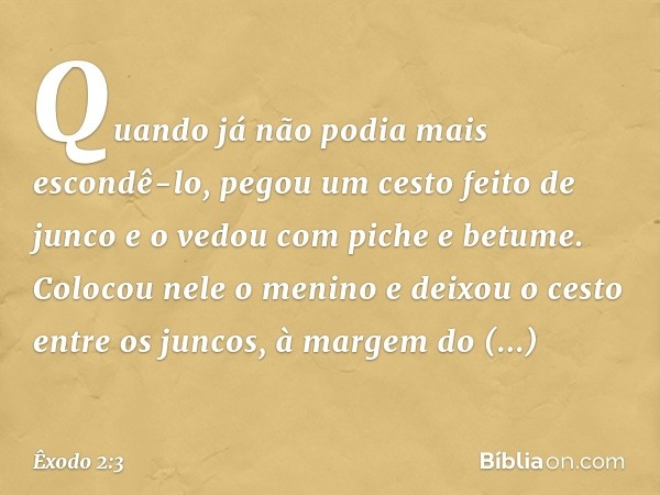 Quan­do já não podia mais escondê-lo, pegou um cesto feito de junco e o vedou com piche e betume. Colocou nele o menino e deixou o cesto entre os juncos, à marg