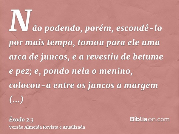 Não podendo, porém, escondê-lo por mais tempo, tomou para ele uma arca de juncos, e a revestiu de betume e pez; e, pondo nela o menino, colocou-a entre os junco