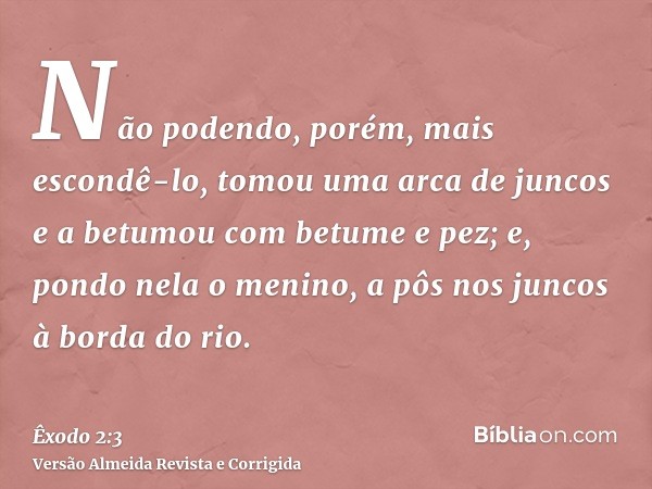 Não podendo, porém, mais escondê-lo, tomou uma arca de juncos e a betumou com betume e pez; e, pondo nela o menino, a pôs nos juncos à borda do rio.
