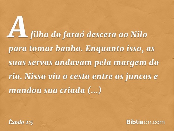 A filha do faraó descera ao Nilo para tomar banho. Enquanto isso, as suas servas an­davam pela margem do rio. Nisso viu o cesto entre os juncos e mandou sua cri