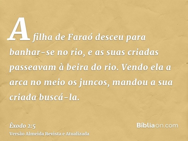 A filha de Faraó desceu para banhar-se no rio, e as suas criadas passeavam à beira do rio. Vendo ela a arca no meio os juncos, mandou a sua criada buscá-la.