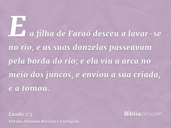 E a filha de Faraó desceu a lavar-se no rio, e as suas donzelas passeavam pela borda do rio; e ela viu a arca no meio dos juncos, e enviou a sua criada, e a tom