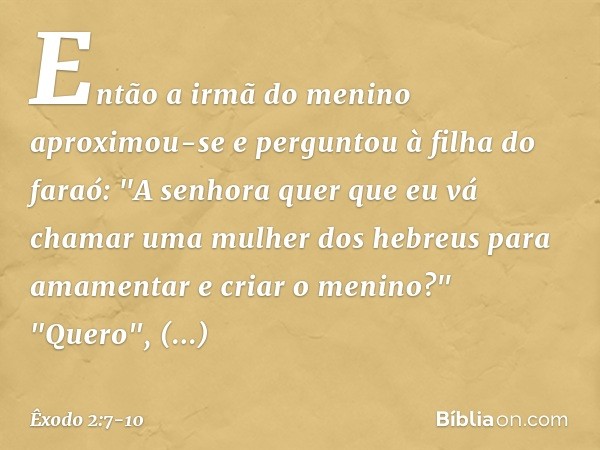 Então a irmã do menino aproximou-se e perguntou à filha do faraó: "A senhora quer que eu vá chamar uma mulher dos hebreus para amamentar e criar o meni­no?" "Qu