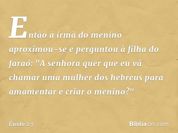 Então a irmã do menino aproximou-se e perguntou à filha do faraó: "A senhora quer que eu vá chamar uma mulher dos hebreus para amamentar e criar o meni­no?" -- 