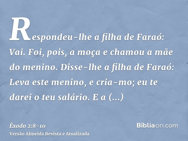 Respondeu-lhe a filha de Faraó: Vai. Foi, pois, a moça e chamou a mãe do menino.Disse-lhe a filha de Faraó: Leva este menino, e cria-mo; eu te darei o teu salár