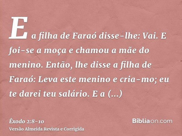 E a filha de Faraó disse-lhe: Vai. E foi-se a moça e chamou a mãe do menino.Então, lhe disse a filha de Faraó: Leva este menino e cria-mo; eu te darei teu salár