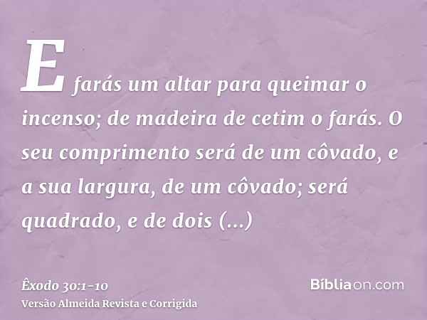 E farás um altar para queimar o incenso; de madeira de cetim o farás.O seu comprimento será de um côvado, e a sua largura, de um côvado; será quadrado, e de doi