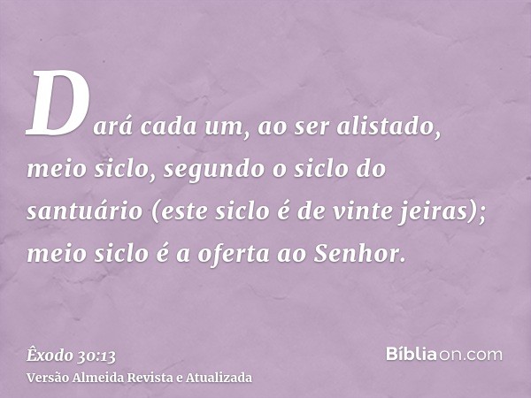 Dará cada um, ao ser alistado, meio siclo, segundo o siclo do santuário (este siclo é de vinte jeiras); meio siclo é a oferta ao Senhor.