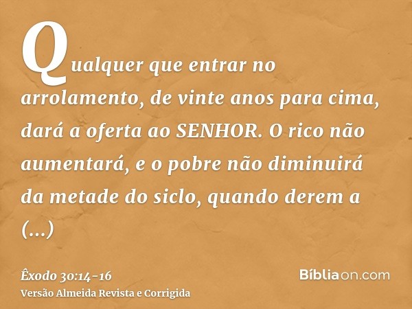 Qualquer que entrar no arrolamento, de vinte anos para cima, dará a oferta ao SENHOR.O rico não aumentará, e o pobre não diminuirá da metade do siclo, quando de