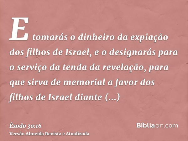 E tomarás o dinheiro da expiação dos filhos de Israel, e o designarás para o serviço da tenda da revelação, para que sirva de memorial a favor dos filhos de Isr