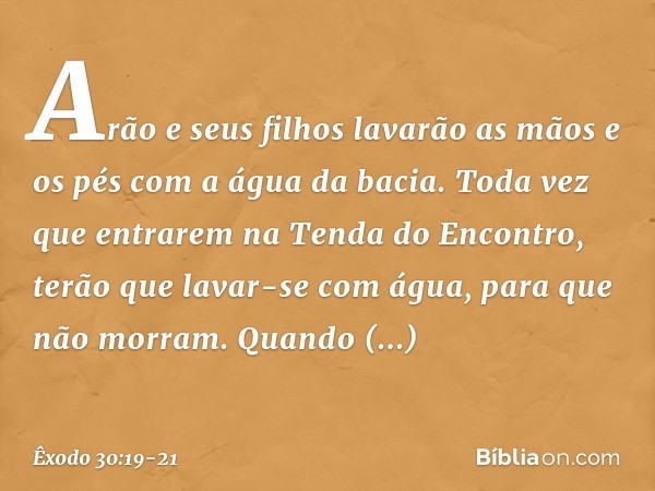 Arão e seus filhos lavarão as mãos e os pés com a água da bacia. Toda vez que entrarem na Tenda do Encontro, terão que lavar-se com água, para que não morram. Q