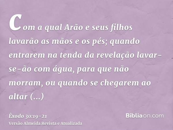 com a qual Arão e seus filhos lavarão as mãos e os pés;quando entrarem na tenda da revelação lavar-se-ão com água, para que não morram, ou quando se chegarem ao