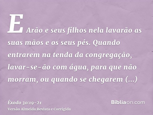 E Arão e seus filhos nela lavarão as suas mãos e os seus pés.Quando entrarem na tenda da congregação, lavar-se-ão com água, para que não morram, ou quando se ch