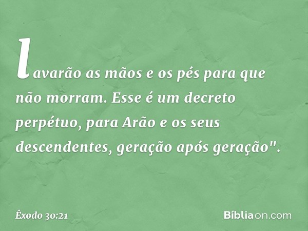 lavarão as mãos e os pés para que não mor­ram. Esse é um decreto perpétuo, para Arão e os seus descendentes, geração após geração". -- Êxodo 30:21