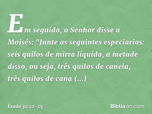 Em seguida, o Senhor disse a Moisés: "Junte as seguintes especiarias: seis quilos de mirra líquida, a metade disso, ou seja, três qui­los de canela, três quilos