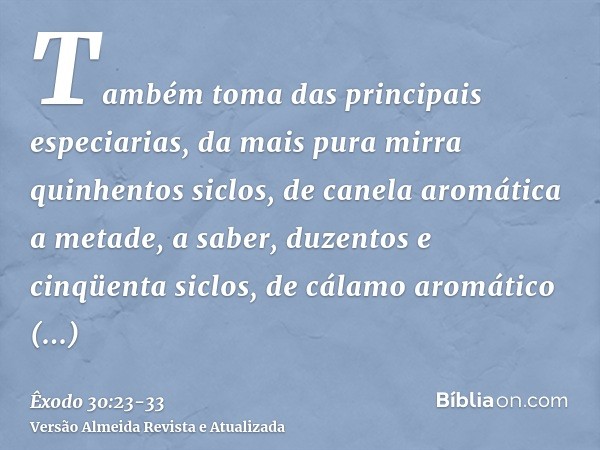 Também toma das principais especiarias, da mais pura mirra quinhentos siclos, de canela aromática a metade, a saber, duzentos e cinqüenta siclos, de cálamo arom