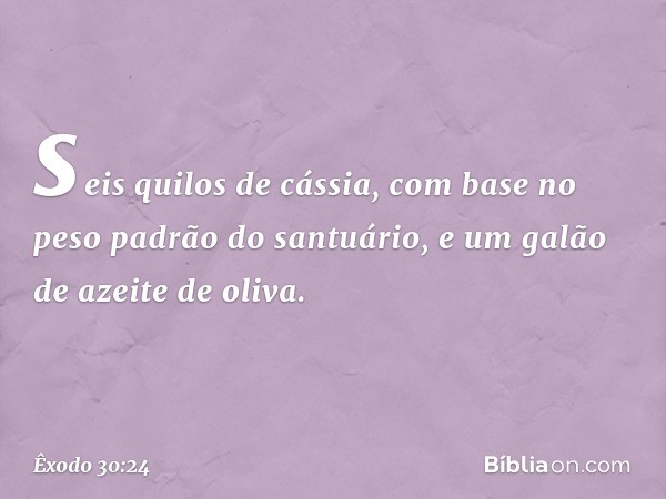 seis quilos de cássia, com base no peso padrão do santuário, e um galão de azeite de oliva. -- Êxodo 30:24