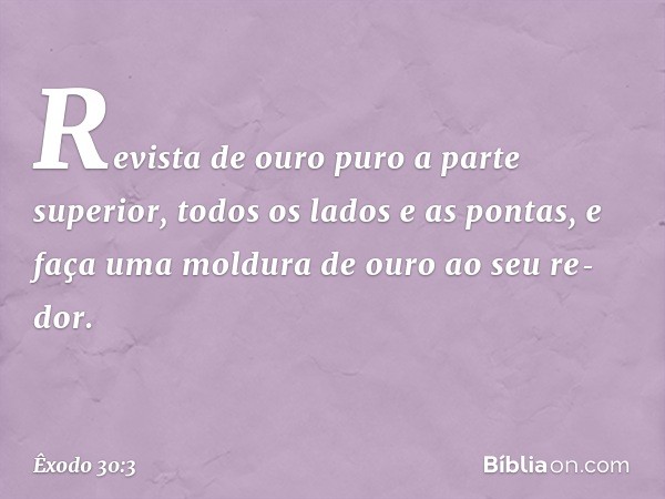 Revista de ou­ro puro a parte superior, todos os lados e as pontas, e faça uma moldura de ouro ao seu re­dor. -- Êxodo 30:3