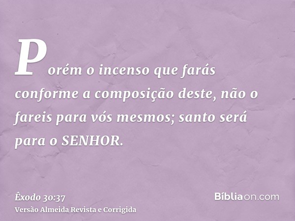 Porém o incenso que farás conforme a composição deste, não o fareis para vós mesmos; santo será para o SENHOR.