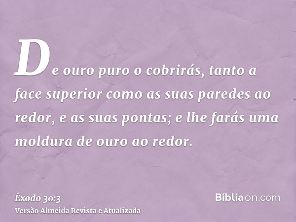 De ouro puro o cobrirás, tanto a face superior como as suas paredes ao redor, e as suas pontas; e lhe farás uma moldura de ouro ao redor.